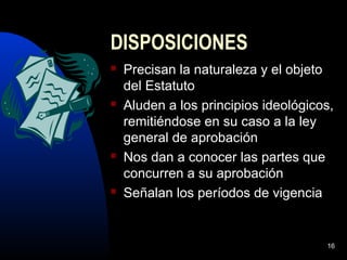 16
DISPOSICIONES
 Precisan la naturaleza y el objeto
del Estatuto
 Aluden a los principios ideológicos,
remitiéndose en su caso a la ley
general de aprobación
 Nos dan a conocer las partes que
concurren a su aprobación
 Señalan los períodos de vigencia
 