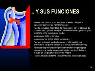 18
... Y SUS FUNCIONES
 Interlocutor ante la empresa (cauce reconocido para
transmitir opinión: ej: nombramientos)
 Puede convocar Asamblea de Redacción, con el objetivo de
conocer esa opinión, siempre que lo considere oportuno y no
interfiera en la marcha del medio
 Interlocutor ante el Director
 Interlocutor de arriba abajo (empresa - )
 Primera instancia mediadora ante conflictos (ej.: un
profesional se quiere acoger a la cláusula de conciencia)
 Facultad de pronunciarse públicamente sobre principios
ideológicos y fundacionales del medio, pudiéndolo hacer
incluso en las páginas del propio medio
 Representación externa (requerimientos institucionales)
 