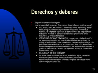 19
Derechos y deberes
 Seguridad ante vacíos legales
 Los temas más frecuentes (los menos desarrollados jurídicamente)
 SECRETO PROFESIONAL: entendido como derecho y deber
ético; ningún profesional puede ser obligado a revelar sus
fuentes, la empresa explicitan el compromiso de amparar con
todos sus medios el ejercicio del secreto profesional ante
tribunales y otras autoridades
 IDENTIDAD DE LOS TRABAJOS: compromiso de la dirección
de salvaguardar ante terceros la identidad de los autores de
trabajos no firmados, salvo en el caso de que originen diligencias
judiciales contra el director, en cuyo caso éste podrá revelarlo,
informando previamente al interesado; se incluye aquí también la
garantía de intimidad acerca de agendas, archivos, materiales
informáticos, etc.)
 CLÁUSULA DE CONCIENCIA
 OTROS: derecho de rectificación, cobertura legal, deber de
formación permanente, comportamiento público en
representación del medio, favores y regalos derivados de la
actividad profesional, etc.
 