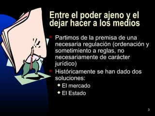 3
Entre el poder ajeno y el
dejar hacer a los medios
 Partimos de la premisa de una
necesaria regulación (ordenación y
sometimiento a reglas, no
necesariamente de carácter
jurídico)
 Históricamente se han dado dos
soluciones:
 El mercado
 El Estado
 