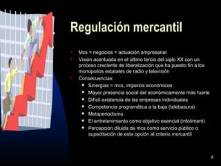 4
Regulación mercantil
 Mcs = negocios = actuación empresarial
 Visión acentuada en el último tercio del siglo XX con un
proceso creciente de liberalización que ha puesto fin a los
monopolios estatales de radio y televisión
 Consecuencias:
 Sinergias = mcs, imperios económicos
 Mayor presencia social del económicamente más fuerte
 Difícil existencia de las empresas individuales
 Competencia programática a la baja (telebasura)
 Metaperiodismo
 El entretenimiento como objetivo esencial (infotiment)
 Percepción diluida de mcs como servicio público o
supeditación de esta opción al criterio mercantil
 