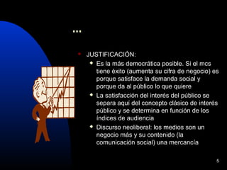 5
...
 JUSTIFICACIÓN:
 Es la más democrática posible. Si el mcs
tiene éxito (aumenta su cifra de negocio) es
porque satisface la demanda social y
porque da al público lo que quiere
 La satisfacción del interés del público se
separa aquí del concepto clásico de interés
público y se determina en función de los
índices de audiencia
 Discurso neoliberal: los medios son un
negocio más y su contenido (la
comunicación social) una mercancía
 