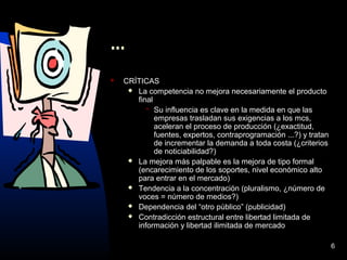 6
...
 CRÍTICAS
 La competencia no mejora necesariamente el producto
final
 Su influencia es clave en la medida en que las
empresas trasladan sus exigencias a los mcs,
aceleran el proceso de producción (¿exactitud,
fuentes, expertos, contraprogramación ...?) y tratan
de incrementar la demanda a toda costa (¿criterios
de noticiabilidad?)
 La mejora más palpable es la mejora de tipo formal
(encarecimiento de los soportes, nivel económico alto
para entrar en el mercado)
 Tendencia a la concentración (pluralismo, ¿número de
voces = número de medios?)
 Dependencia del “otro público” (publicidad)
 Contradicción estructural entre libertad limitada de
información y libertad ilimitada de mercado
 