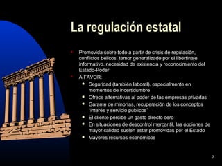7
La regulación estatal
 Promovida sobre todo a partir de crisis de regulación,
conflictos bélicos, temor generalizado por el libertinaje
informativo, necesidad de existencia y reconocimiento del
Estado-Poder
 A FAVOR:
 Seguridad (también laboral), especialmente en
momentos de incertidumbre
 Ofrece alternativas al poder de las empresas privadas
 Garante de minorías, recuperación de los conceptos
“interés y servicio públicos”
 El cliente percibe un gasto directo cero
 En situaciones de descontrol mercantil, las opciones de
mayor calidad suelen estar promovidas por el Estado
 Mayores recursos económicos
 