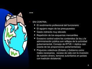 8
...
 EN CONTRA:
 El rendimiento profesional del funcionario
 El agujero negro de los presupuestos
 Gasto indirecto muy elevado
 Repetición de los esquemas mercantiles
 Excesivo control sobre los contenidos (la ley y la
administración pública son reflejos de la actividad
gubernamental, Consejo de RTVE = réplica casi
exacta de las proporciones parlamentarias)
 Prejuicios colectivos (Estado y Gobierno como
males necesarios, exceso de celo con la inversión
de nuestro dinero, temores autoritarios en países
con tradición dictatorial)
 