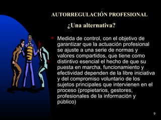 9
AUTORREGULACIÓN PROFESIONAL
¿Una alternativa?
 Medida de control, con el objetivo de
garantizar que la actuación profesional
se ajuste a una serie de normas y
valores compartidos, que tiene como
distintivo esencial el hecho de que su
puesta en marcha, funcionamiento y
efectividad dependen de la libre iniciativa
y del compromiso voluntario de los
sujetos principales que intervienen en el
proceso (propietarios, gestores,
profesionales de la información y
público)
 