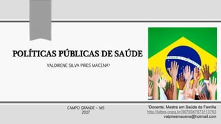 POLÍTICAS PÚBLICAS DE SAÚDE
1Docente. Mestra em Saúde da Família
http://lattes.cnpq.br/3679347673113763
valpiresmacena@hotmail.com
VALDIRENE SILVA PIRES MACENA1
CAMPO GRANDE – MS
2017
 