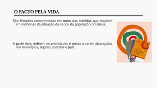 O PACTO PELA VIDA
São firmados compromissos em torno das medidas que resultem
em melhorias da situação de saúde da população brasileira;
A partir dele, definem-se prioridades e metas a serem alcançadas
nos municípios, regiões, estados e país.
 