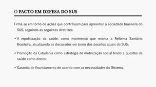 O PACTO EM DEFESA DO SUS
Firma-se em torno de ações que contribuam para aproximar a sociedade brasileira do
SUS, seguindo as seguintes diretrizes:
A repolitização da saúde, como movimento que retoma a Reforma Sanitária
Brasileira, atualizando as discussões em torno dos desafios atuais do SUS;
Promoção da Cidadania como estratégia de mobilização social tendo a questão da
saúde como direito;
Garantia de financiamento de acordo com as necessidades do Sistema.
 