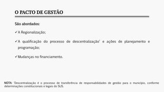 O PACTO DE GESTÃO
São abordados:
A Regionalização;
A qualificação do processo de descentralização* e ações de planejamento e
programação;
Mudanças no financiamento.
NOTA: *Descentralização é o processo de transferência de responsabilidades de gestão para o município, conforme
determinações constitucionais e legais do SUS.
 