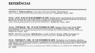 REFERÊNCIAS
ANDRADE, D. Políticas públicas: o que são e para que existem. Disponível em:
http://www.politize.com.br/politicas-publicas-o-que-sao/. Acesso em: 10 jan. 2017.
BRASIL. LEI Nº. 8.142, DE 28 DE DEZEMBRO DE 1990. Dispõe sobre a participação da comunidade na
gestão do Sistema Único de Saúde (SUS} e sobre as transferências intergovernamentais de recursos
financeiros na área da saúde e dá outras providências. Disponível em:
http://www.planalto.gov.br/ccivil_03/leis/L8142.htm . Acesso em: 11 jan. 2017.
.BRASIL. PORTARIA Nº. 399, DE 22 DE FEVEREIRO DE 2006. Divulga o Pacto pela Saúde 2006 –
Consolidação do SUS e aprova as Diretrizes Operacionais do Referido Pacto. Brasília, 2006.
Disponível em: http://bvsms.saude.gov.br/bvs/saudelegis/gm/2006/prt0399_22_02_2006.html.
Acesso em: 10 jan. 2017.
BRASIL. Ministério da Saúde. SUS 20 anos: a saúde no Brasil. Brasília, 2008. Disponível em:
http://www.ccs.saude.gov.br/SUS20Anos/mostra/index.html. Acesso em: 10 jan. 2017.
BRASIL. PORTARIA Nº. 2.669, DE 3 DE NOVEMBRO DE 2009. Estabelece as prioridades, objetivos,
metas e indicadores de monitoramento e avaliação do Pacto pela Saúde, nos componentes pela Vida
e de Gestão, e as orientações, prazos e diretrizes do seu processo de pactuação para o biênio 2010 -
2011. Disponível em: <
http://bvsms.saude.gov.br/bvs/saudelegis/gm/2009/prt2669_03_11_2009.html>. Acesso em: 10
jan. 2009.
 