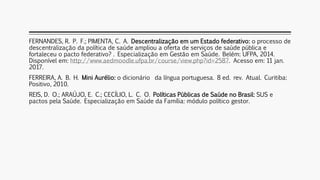 FERNANDES, R. P. F.; PIMENTA, C. A. Descentralização em um Estado federativo: o processo de
descentralização da política de saúde ampliou a oferta de serviços de saúde pública e
fortaleceu o pacto federativo? . Especialização em Gestão em Saúde. Belém: UFPA, 2014.
Disponível em: http://www.aedmoodle.ufpa.br/course/view.php?id=2587. Acesso em: 11 jan.
2017.
FERREIRA, A. B. H. Mini Aurélio: o dicionário da língua portuguesa. 8 ed. rev. Atual. Curitiba:
Positivo, 2010.
REIS, D. O.; ARAÚJO, E. C.; CECÍLIO, L. C. O. Políticas Públicas de Saúde no Brasil: SUS e
pactos pela Saúde. Especialização em Saúde da Família: módulo político gestor.
 
