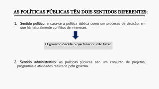 AS POLÍTICAS PÚBLICAS TÊM DOIS SENTIDOS DIFERENTES:
1. Sentido político: encara-se a política pública como um processo de decisão, em
que há naturalmente conflitos de interesses.
2. Sentido administrativo: as políticas públicas são um conjunto de projetos,
programas e atividades realizada pelo governo.
O governo decide o que fazer ou não fazer
 