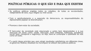 POLÍTICAS PÚBLICAS: O QUE SÃO E PARA QUE EXISTEM
 As políticas públicas engloba todos os cidadãos, de todas as escolaridades,
independente de sexo, raça, religião ou nível social;
 Com o aprofundamento e a expansão da democracia, as responsabilidades do
representante popular se diversificaram;
 Promove o bem-estar da sociedade;
 O bem-estar da sociedade está relacionado a ações bem desenvolvidas e à sua
execução em áreas como: saúde, educação, meio ambiente, habitação, assistência
social, lazer, transporte e segurança, ou seja, deve-se contemplar a qualidade de vida
como um todo;
 É a partir desse princípio que, para atingir resultados satisfatórios em diferentes áreas,
os governos (federal, estaduais ou municipais) se utilizam das políticas públicas.
 