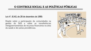 O CONTROLE SOCIAL E AS POLÍTICAS PÚBLICAS
Lei nº. 8.142, de 28 de dezembro de 1990:
Dispõe sobre a participação da comunidades na
gestão do SUS e sobre as transferências
intergovernamentais de recursos financeiros na área
da saúde e dá outras providências.
 