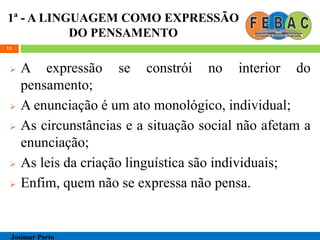 1ª - A LINGUAGEM COMO EXPRESSÃO
DO PENSAMENTO
 A expressão se constrói no interior do
pensamento;
 A enunciação é um ato monológico, individual;
 As circunstâncias e a situação social não afetam a
enunciação;
 As leis da criação linguística são individuais;
 Enfim, quem não se expressa não pensa.
11
Josimar Porto
 