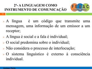 2ª- A LINGUAGEM COMO
INSTRUMENTO DE COMUNICAÇÃO
 A língua é um código que transmite uma
mensagem, uma informação de um emissor a um
receptor;
 A língua é social e a fala é individual;
 O social predomina sobre o individual;
 Não considera o processo de interlocução;
 O sistema linguístico é externo à consciência
individual.
12
Josimar Porto
 