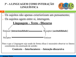 3ª - A LINGUAGEM COMO INTERAÇÃO
LINGUÍSTICA
 Os sujeitos não apenas exteriorizam um pensamento;
 Os sujeitos agem entre si, interagem.
Linguagem – Texto - Discurso
Emissor (intencionalidade) Receptor (aceitabilidade)
Receptor Emissor
Para o que a Linguagem seja usada de forma eficaz é necessário observar os fatores
constituintes da construção de sentido:
Contexto - Interlocutores - Intenção discursiva
13
Josimar Porto
 