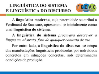 LINGUÍSTICA DO SISTEMA
E LINGUÍSTICA DO DISCURSO
A linguística moderna, cuja paternidade se atribui a
Ferdinand de Saussure, apresentou-se inicialmente como
uma linguística do sistema.
A linguística do sistema procurava descrever a
língua em abstrato, fora de qualquer contexto de uso.
Por outro lado, a linguística do discurso se ocupa
das manifestações linguísticas produzidas por indivíduos
concretos em situações concretas, sob determinadas
condições de produção.
 