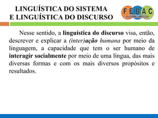 LINGUÍSTICA DO SISTEMA
E LINGUÍSTICA DO DISCURSO
Nesse sentido, a linguística do discurso visa, então,
descrever e explicar a (inter)ação humana por meio da
linguagem, a capacidade que tem o ser humano de
interagir socialmente por meio de uma língua, das mais
diversas formas e com os mais diversos propósitos e
resultados.
 