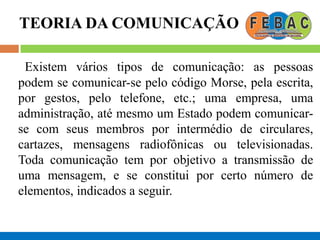 TEORIA DA COMUNICAÇÃO
Existem vários tipos de comunicação: as pessoas
podem se comunicar-se pelo código Morse, pela escrita,
por gestos, pelo telefone, etc.; uma empresa, uma
administração, até mesmo um Estado podem comunicar-
se com seus membros por intermédio de circulares,
cartazes, mensagens radiofônicas ou televisionadas.
Toda comunicação tem por objetivo a transmissão de
uma mensagem, e se constitui por certo número de
elementos, indicados a seguir.
 