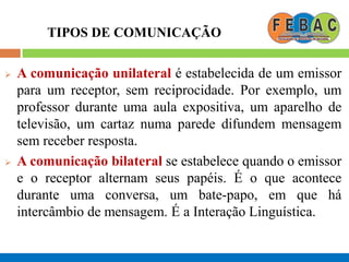 TIPOS DE COMUNICAÇÃO
 A comunicação unilateral é estabelecida de um emissor
para um receptor, sem reciprocidade. Por exemplo, um
professor durante uma aula expositiva, um aparelho de
televisão, um cartaz numa parede difundem mensagem
sem receber resposta.
 A comunicação bilateral se estabelece quando o emissor
e o receptor alternam seus papéis. É o que acontece
durante uma conversa, um bate-papo, em que há
intercâmbio de mensagem. É a Interação Linguística.
 
