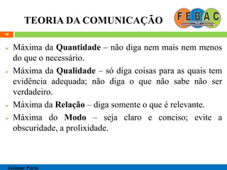 TEORIA DA COMUNICAÇÃO
 Máxima da Quantidade – não diga nem mais nem menos
do que o necessário.
 Máxima da Qualidade – só diga coisas para as quais tem
evidência adequada; não diga o que não sabe não ser
verdadeiro.
 Máxima da Relação – diga somente o que é relevante.
 Máxima do Modo – seja claro e conciso; evite a
obscuridade, a prolixidade.
18
Josimar Porto
 