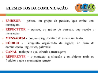 ELEMENTOS DA COMUNICAÇÃO
 EMISSOR – pessoa, ou grupo de pessoas, que emite uma
mensagem.
 REPECPTOR – pessoa, ou grupo de pessoas, que recebe a
mensagem.
 MENSAGEM - conjunto significativo de ideias, um texto.
 CÓDIGO - conjunto organizado de signos; no caso da
comunicação linguística, palavras;
 CANAL- meio pelo qual circula a mensagem;
 REFERENTE – o contexto, a situação e os objetos reais ou
fictícios a que a mensagem remete.
 