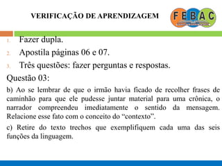 VERIFICAÇÃO DE APRENDIZAGEM
1. Fazer dupla.
2. Apostila páginas 06 e 07.
3. Três questões: fazer perguntas e respostas.
Questão 03:
b) Ao se lembrar de que o irmão havia ficado de recolher frases de
caminhão para que ele pudesse juntar material para uma crônica, o
narrador compreendeu imediatamente o sentido da mensagem.
Relacione esse fato com o conceito do “contexto”.
c) Retire do texto trechos que exemplifiquem cada uma das seis
funções da linguagem.
 