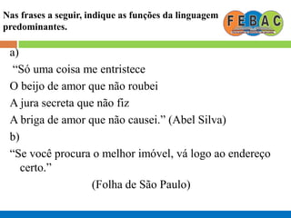 Nas frases a seguir, indique as funções da linguagem
predominantes.
a)
“Só uma coisa me entristece
O beijo de amor que não roubei
A jura secreta que não fiz
A briga de amor que não causei.” (Abel Silva)
b)
“Se você procura o melhor imóvel, vá logo ao endereço
certo.”
(Folha de São Paulo)
 
