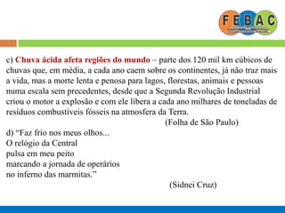 c) Chuva ácida afeta regiões do mundo – parte dos 120 mil km cúbicos de
chuvas que, em média, a cada ano caem sobre os continentes, já não traz mais
a vida, mas a morte lenta e penosa para lagos, florestas, animais e pessoas
numa escala sem precedentes, desde que a Segunda Revolução Industrial
criou o motor a explosão e com ele libera a cada ano milhares de toneladas de
resíduos combustíveis fósseis na atmosfera da Terra.
(Folha de São Paulo)
d) “Faz frio nos meus olhos...
O relógio da Central
pulsa em meu peito
marcando a jornada de operários
no inferno das marmitas.”
(Sidnei Cruz)
 