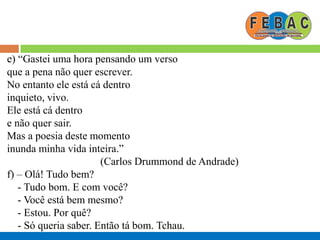e) “Gastei uma hora pensando um verso
que a pena não quer escrever.
No entanto ele está cá dentro
inquieto, vivo.
Ele está cá dentro
e não quer sair.
Mas a poesia deste momento
inunda minha vida inteira.”
(Carlos Drummond de Andrade)
f) – Olá! Tudo bem?
- Tudo bom. E com você?
- Você está bem mesmo?
- Estou. Por quê?
- Só queria saber. Então tá bom. Tchau.
 