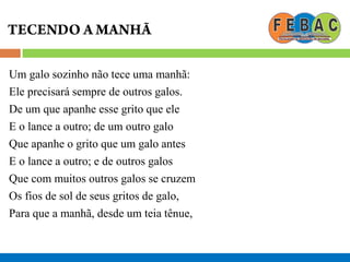 Um galo sozinho não tece uma manhã:
Ele precisará sempre de outros galos.
De um que apanhe esse grito que ele
E o lance a outro; de um outro galo
Que apanhe o grito que um galo antes
E o lance a outro; e de outros galos
Que com muitos outros galos se cruzem
Os fios de sol de seus gritos de galo,
Para que a manhã, desde um teia tênue,
 