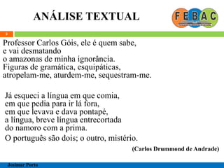 ANÁLISE TEXTUAL
3
Professor Carlos Góis, ele é quem sabe,
e vai desmatando
o amazonas de minha ignorância.
Figuras de gramática, esquipáticas,
atropelam-me, aturdem-me, sequestram-me.
Já esqueci a língua em que comia,
em que pedia para ir lá fora,
em que levava e dava pontapé,
a língua, breve língua entrecortada
do namoro com a prima.
O português são dois; o outro, mistério.
(Carlos Drummond de Andrade)
Josimar Porto
 