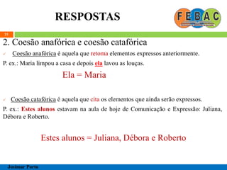 RESPOSTAS
31
2. Coesão anafórica e coesão catafórica
 Coesão anafórica é aquela que retoma elementos expressos anteriormente.
P. ex.: Maria limpou a casa e depois ela lavou as louças.
Ela = Maria
 Coesão catafórica é aquela que cita os elementos que ainda serão expressos.
P. ex.: Estes alunos estavam na aula de hoje de Comunicação e Expressão: Juliana,
Débora e Roberto.
Estes alunos = Juliana, Débora e Roberto
Josimar Porto
 