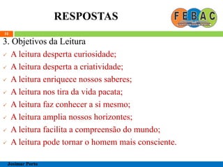 RESPOSTAS
32
3. Objetivos da Leitura
 A leitura desperta curiosidade;
 A leitura desperta a criatividade;
 A leitura enriquece nossos saberes;
 A leitura nos tira da vida pacata;
 A leitura faz conhecer a si mesmo;
 A leitura amplia nossos horizontes;
 A leitura facilita a compreensão do mundo;
 A leitura pode tornar o homem mais consciente.
Josimar Porto
 