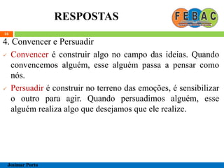 RESPOSTAS
33
4. Convencer e Persuadir
 Convencer é construir algo no campo das ideias. Quando
convencemos alguém, esse alguém passa a pensar como
nós.
 Persuadir é construir no terreno das emoções, é sensibilizar
o outro para agir. Quando persuadimos alguém, esse
alguém realiza algo que desejamos que ele realize.
Josimar Porto
 