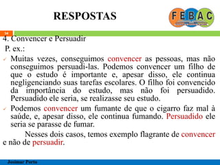 RESPOSTAS
34
4. Convencer e Persuadir
P. ex.:
 Muitas vezes, conseguimos convencer as pessoas, mas não
conseguimos persuadi-las. Podemos convencer um filho de
que o estudo é importante e, apesar disso, ele continua
negligenciando suas tarefas escolares. O filho foi convencido
da importância do estudo, mas não foi persuadido.
Persuadido ele seria, se realizasse seu estudo.
 Podemos convencer um fumante de que o cigarro faz mal à
saúde, e, apesar disso, ele continua fumando. Persuadido ele
seria se parasse de fumar.
Nesses dois casos, temos exemplo flagrante de convencer
e não de persuadir.
Josimar Porto
 