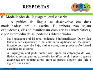 RESPOSTAS
36
6. Modalidades da linguagem: oral e escrita
A prática da língua se desenvolve em duas
modalidades: oral e escrita. E embora não sejam
excludentes, elas se manifestam com certas características,
e por intermédio delas, podemos diferenciá-las.
i. Na linguagem oral há uma tendência à informalidade. Quem fala
tende a ser espontâneo e há uma certa agilidade no raciocínio,
fazendo com que não haja, muitas vezes, uma preocupação formal
e estética no discurso.
ii. A linguagem oral pode contar com ajuda da entonação da voz,
fluência, gestos, pausas, expressão facial/corporal. É preciso que se
estabeleça um contato direto entre as partes: alguém que fale e
alguém que escute.
Josimar Porto
 