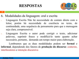RESPOSTAS
37
6. Modalidades da linguagem: oral e escrita
i. Linguagem Escrita Não há necessidade de contato direto com o
leitor, porém há necessidade de coerência no texto, de
continuidade, uma sequência de pensamento para que a mensagem
seja clara, compreensível.
ii. Linguagem Escrita o autor pode corrigir o texto, adicionar
palavras, suprimir frases e modificá-lo tanto quanto achar
necessário, portanto, demanda um tempo maior para elaboração.
Lembramos que as duas modalidades podem ser formal e
informal, dependendo dos fatores de produção do discurso: contexto,
interlocutores e intenção discursiva
Josimar Porto
 