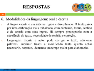 RESPOSTAS
38
6. Modalidades da linguagem: oral e escrita
i. A língua escrita é um sistema rígido e disciplinado. O texto priva
por uma elaboração mais trabalhada, com conteúdo, forma, sentido
e de acordo com suas regras. Há sempre preocupação com a
excelência do texto, necessidade de revisão e correção.
ii. Linguagem Escrita o autor pode corrigir o texto, adicionar
palavras, suprimir frases e modificá-lo tanto quanto achar
necessário, portanto, demanda um tempo maior para elaboração.
Josimar Porto
 
