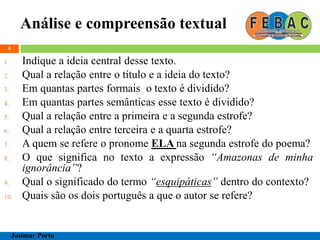Análise e compreensão textual
4
1. Indique a ideia central desse texto.
2. Qual a relação entre o título e a ideia do texto?
3. Em quantas partes formais o texto é dividido?
4. Em quantas partes semânticas esse texto é dividido?
5. Qual a relação entre a primeira e a segunda estrofe?
6. Qual a relação entre terceira e a quarta estrofe?
7. A quem se refere o pronome ELA na segunda estrofe do poema?
8. O que significa no texto a expressão “Amazonas de minha
ignorância”?
9. Qual o significado do termo “esquipáticas” dentro do contexto?
10. Quais são os dois português a que o autor se refere?
Josimar Porto
 
