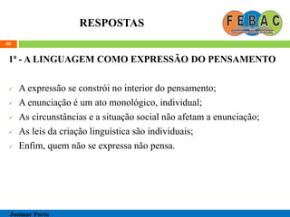 RESPOSTAS
1ª - A LINGUAGEM COMO EXPRESSÃO DO PENSAMENTO
 A expressão se constrói no interior do pensamento;
 A enunciação é um ato monológico, individual;
 As circunstâncias e a situação social não afetam a enunciação;
 As leis da criação linguística são individuais;
 Enfim, quem não se expressa não pensa.
40
Josimar Porto
 