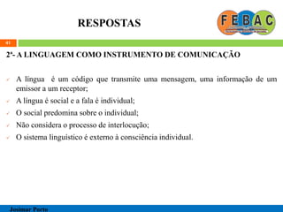 RESPOSTAS
2ª- A LINGUAGEM COMO INSTRUMENTO DE COMUNICAÇÃO
 A língua é um código que transmite uma mensagem, uma informação de um
emissor a um receptor;
 A língua é social e a fala é individual;
 O social predomina sobre o individual;
 Não considera o processo de interlocução;
 O sistema linguístico é externo à consciência individual.
41
Josimar Porto
 