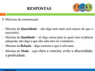RESPOSTAS
9. Máximas da comunicação
 Máxima da Quantidade – não diga nem mais nem menos do que o
necessário.
 Máxima da Qualidade – só diga coisas para as quais tem evidência
adequada; não diga o que não sabe não ser verdadeiro.
 Máxima da Relação – diga somente o que é relevante.
 Máxima do Modo – seja claro e conciso; evite a obscuridade,
a prolixidade.
44
Josimar Porto
 
