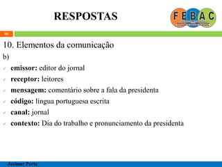 RESPOSTAS
46
10. Elementos da comunicação
b)
 emissor: editor do jornal
 receptor: leitores
 mensagem: comentário sobre a fala da presidenta
 código: língua portuguesa escrita
 canal: jornal
 contexto: Dia do trabalho e pronunciamento da presidenta
Josimar Porto
 