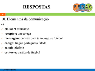 RESPOSTAS
47
10. Elementos da comunicação
c)
 emissor: estudante
 receptor: um colega
 mensagem: convite para ir ao jogo de futebol
 código: língua portuguesa falada
 canal: telefone
 contexto: partida de futebol
Josimar Porto
 