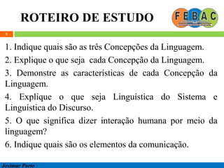 ROTEIRO DE ESTUDO
5
1. Indique quais são as três Concepções da Linguagem.
2. Explique o que seja cada Concepção da Linguagem.
3. Demonstre as características de cada Concepção da
Linguagem.
4. Explique o que seja Linguística do Sistema e
Linguística do Discurso.
5. O que significa dizer interação humana por meio da
linguagem?
6. Indique quais são os elementos da comunicação.
Josimar Porto
 