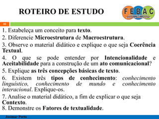 ROTEIRO DE ESTUDO
50
1. Estabeleça um conceito para texto.
2. Diferencie Microestrutura de Macroestrutura.
3. Observe o material didático e explique o que seja Coerência
Textual.
4. O que se pode entender por Intencionalidade e
Aceitabilidade para a construção de um ato comunicacional?
5. Explique as três concepções básicas de texto.
6. Existem três tipos de conhecimento: conhecimento
linguístico, conhecimento de mundo e conhecimento
interacional. Explique-os.
7. Analise o material didático, a fim de explicar o que seja
Contexto.
8. Demonstre os Fatores de textualidade.
Josimar Porto
 