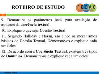 ROTEIRO DE ESTUDO
51
9. Demonstre os parâmetros úteis para avaliação de
aspectos da coerência textual.
10. Explique o que seja Coesão Textual.
11. Segundo Halliday e Hasan, são cinco os mecanismos
básicos de Coesão Textual. Demonstre-os e explique cada
um deles.
12. De acordo com a Coerência Textual, existem três tipos
de Domínios. Demonstre-os e explique cada um deles.
Josimar Porto
 